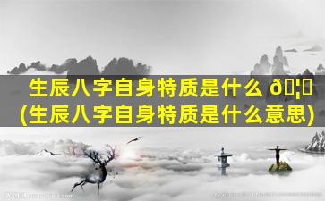 生辰八字自身特质是什么 🦆 (生辰八字自身特质是什么意思)